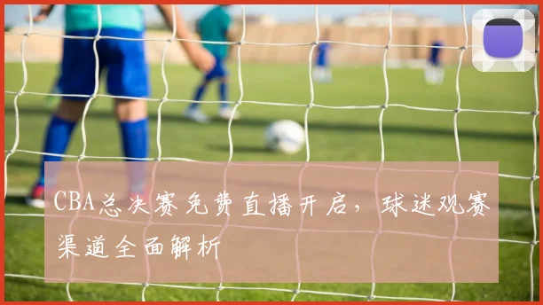CBA总决赛免费直播开启，球迷观赛渠道全面解析