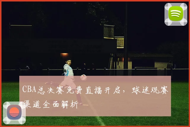 CBA总决赛免费直播开启,球迷观赛渠道全面解析